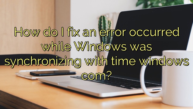 How do I fix an error occurred while Windows was synchronizing with time windows com?