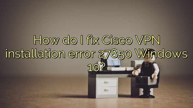 How do I fix Cisco VPN installation error 27850 Windows 10?