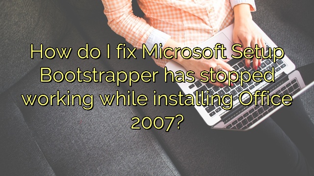 How do I fix Microsoft Setup Bootstrapper has stopped working while installing Office 2007?