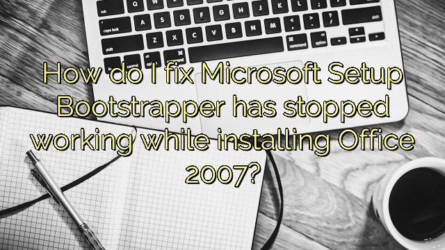 How do I fix Microsoft Setup Bootstrapper has stopped working while installing Office 2007?