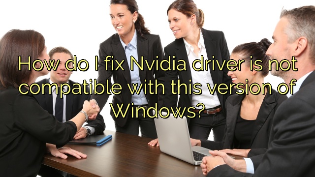 How do I fix Nvidia driver is not compatible with this version of Windows?
