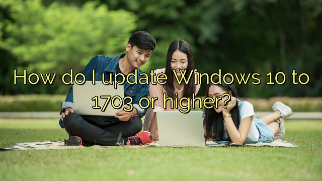 How do I update Windows 10 to 1703 or higher?
