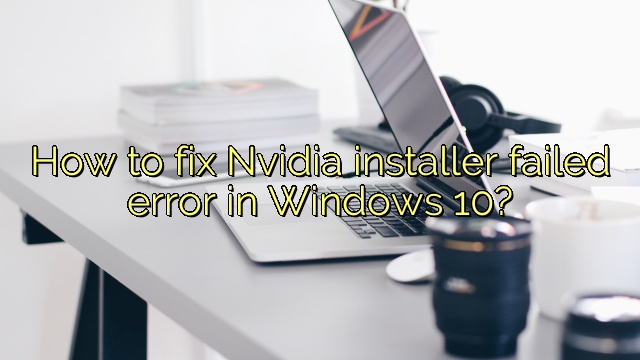 How to fix Nvidia installer failed error in Windows 10?