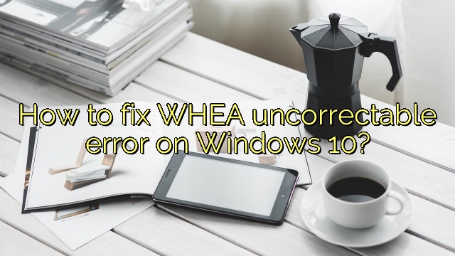 How to fix WHEA uncorrectable error on Windows 10?
