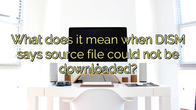 What does it mean when DISM says source file could not be downloaded?