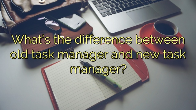 What’s the difference between old task manager and new task manager?